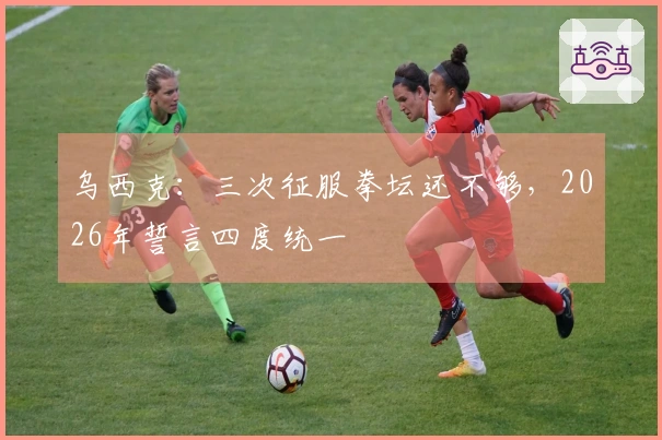 乌西克：三次征服拳坛还不够，2026年誓言四度统一