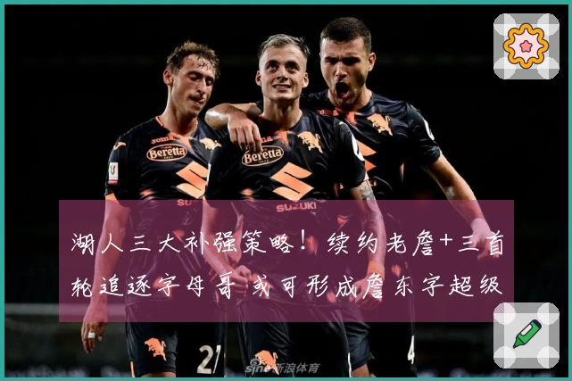 湖人三大补强策略!续约老詹+三首轮追逐字母哥 或可形成詹东字超级阵容
