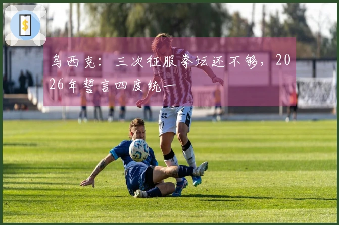 乌西克：三次征服拳坛还不够，2026年誓言四度统一